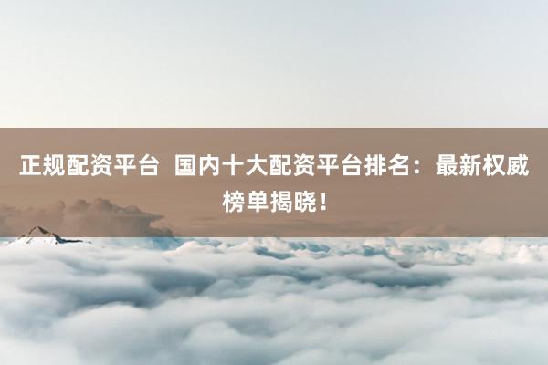 正規(guī)配資平臺  國內(nèi)十大配資平臺排名：最新權(quán)威榜單揭曉！