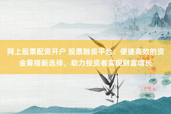網(wǎng)上股票配資開戶 股票融資平臺：便捷高效的資金籌措新選擇，助力投資者實(shí)現(xiàn)財(cái)富增長