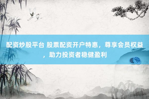 配資炒股平臺 股票配資開戶特惠，尊享會員權(quán)益，助力投資者穩(wěn)健盈利