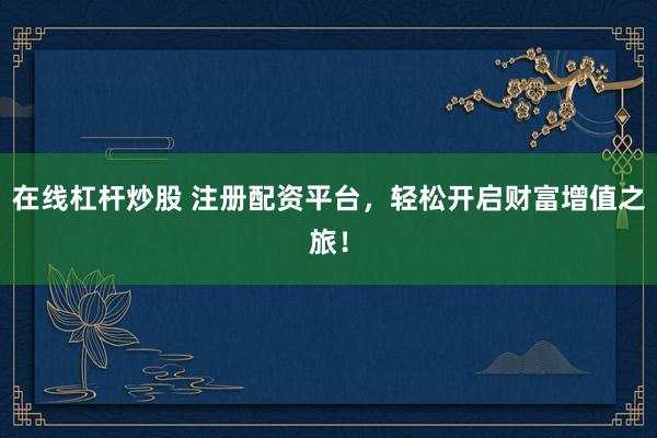在線杠桿炒股 注冊配資平臺，輕松開啟財富增值之旅！