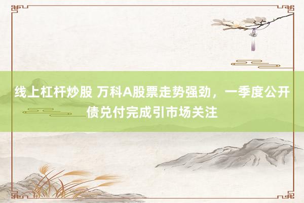 線上杠桿炒股 萬科A股票走勢強(qiáng)勁，一季度公開債兌付完成引市場關(guān)注