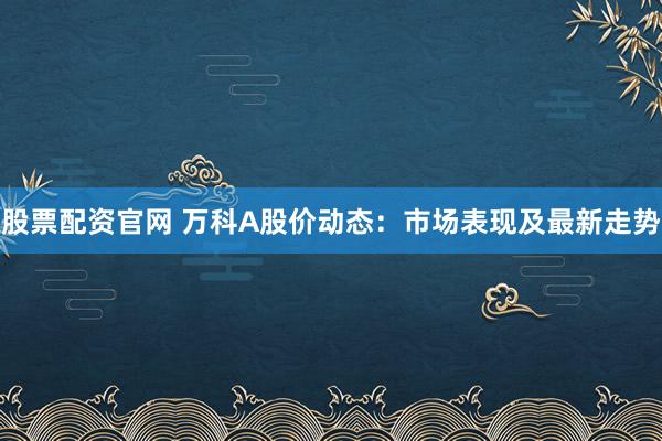 股票配資官網(wǎng) 萬科A股價動態(tài)：市場表現(xiàn)及最新走勢