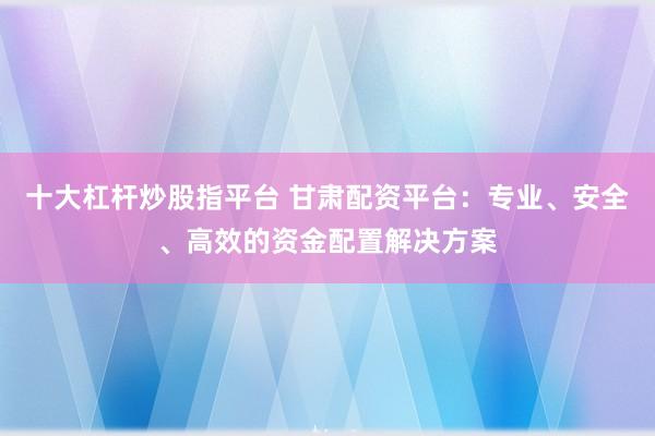 十大杠桿炒股指平臺 甘肅配資平臺：專業(yè)、安全、高效的資金配置解決方案
