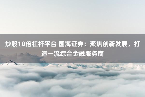 炒股10倍杠桿平臺 國海證券：聚焦創(chuàng)新發(fā)展，打造一流綜合金融服務(wù)商