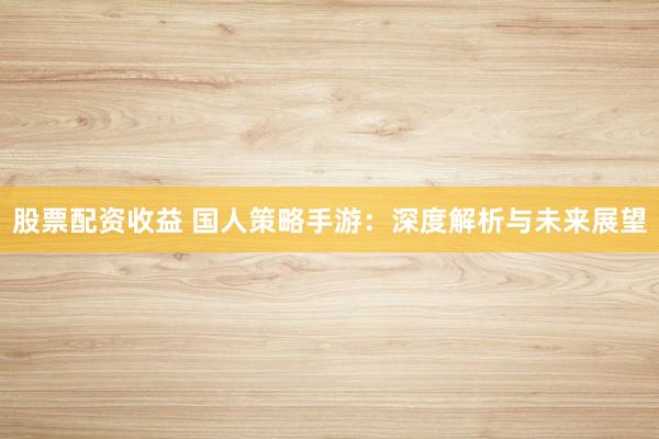 股票配資收益 國(guó)人策略手游：深度解析與未來(lái)展望