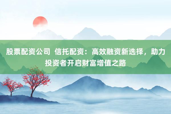 股票配資公司  信托配資：高效融資新選擇，助力投資者開啟財(cái)富增值之路