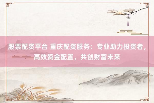 股票配資平臺 重慶配資服務(wù)：專業(yè)助力投資者，高效資金配置，共創(chuàng)財(cái)富未來