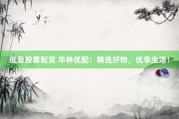 低息股票配資 華林優(yōu)配：精選好物，優(yōu)享生活！