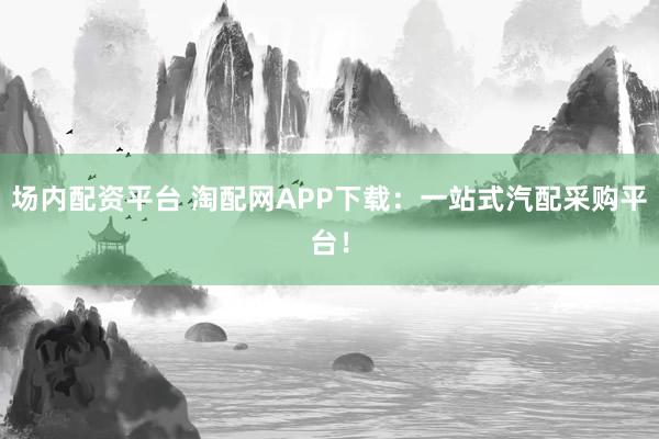 場內(nèi)配資平臺 淘配網(wǎng)APP下載：一站式汽配采購平臺！