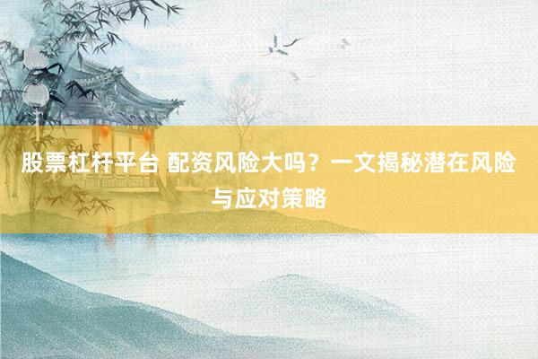 股票杠桿平臺 配資風險大嗎？一文揭秘潛在風險與應對策略