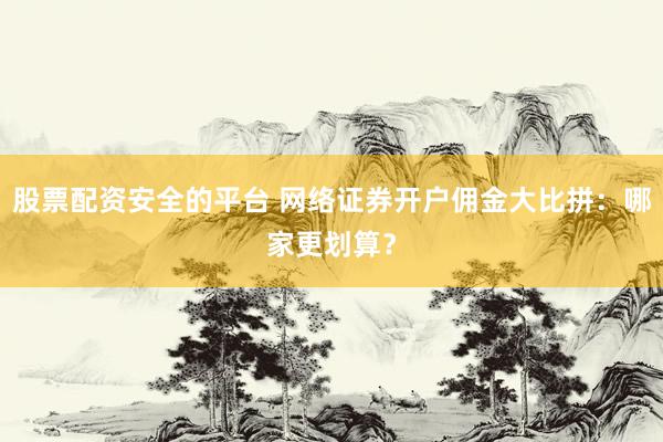 股票配資安全的平臺 網(wǎng)絡(luò)證券開戶傭金大比拼：哪家更劃算？
