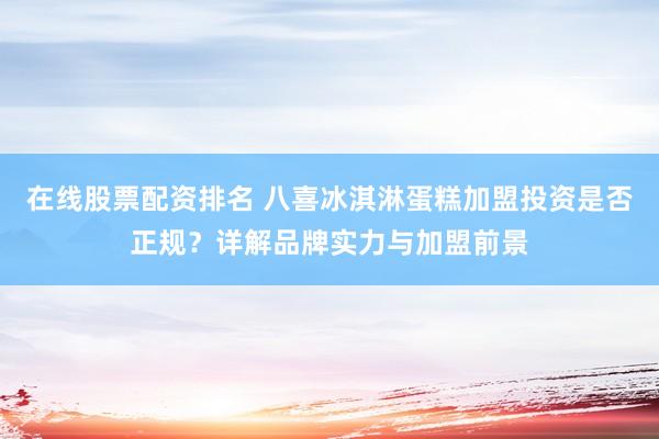 在線股票配資排名 八喜冰淇淋蛋糕加盟投資是否正規(guī)？詳解品牌實力與加盟前景