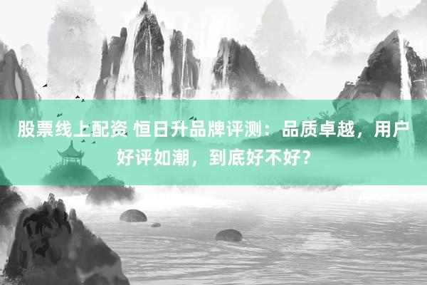 股票線(xiàn)上配資 恒日升品牌評(píng)測(cè)：品質(zhì)卓越，用戶(hù)好評(píng)如潮，到底好不好？