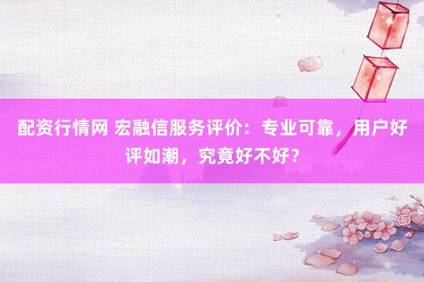 配資行情網(wǎng) 宏融信服務(wù)評(píng)價(jià)：專業(yè)可靠，用戶好評(píng)如潮，究竟好不好？
