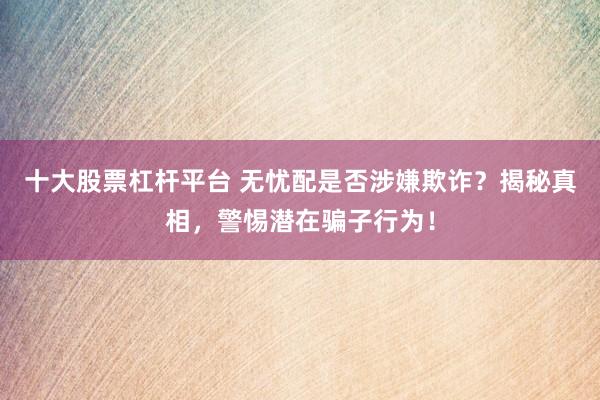 十大股票杠桿平臺(tái) 無憂配是否涉嫌欺詐？揭秘真相，警惕潛在騙子行為！