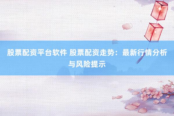 股票配資平臺軟件 股票配資走勢：最新行情分析與風險提示