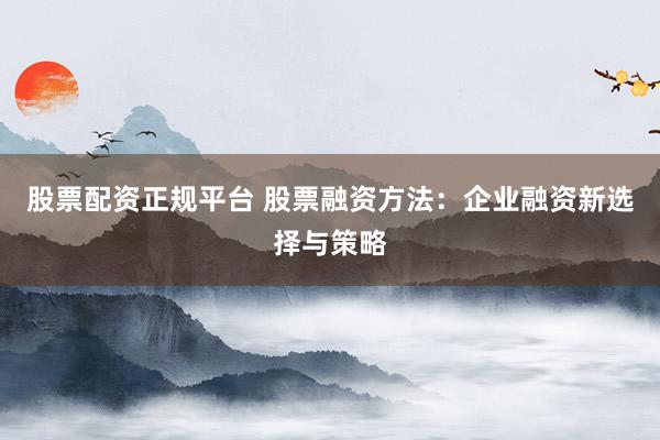 股票配資正規(guī)平臺 股票融資方法：企業(yè)融資新選擇與策略