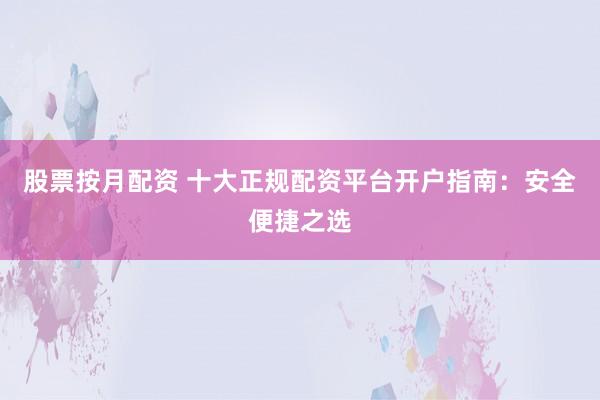 股票按月配資 十大正規(guī)配資平臺開戶指南：安全便捷之選