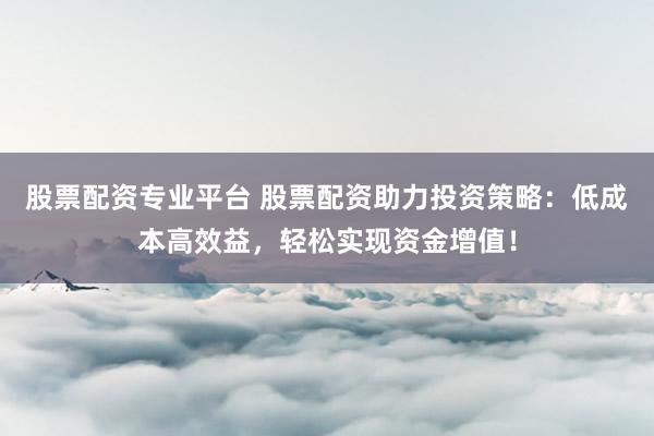 股票配資專業(yè)平臺 股票配資助力投資策略：低成本高效益，輕松實現(xiàn)資金增值！