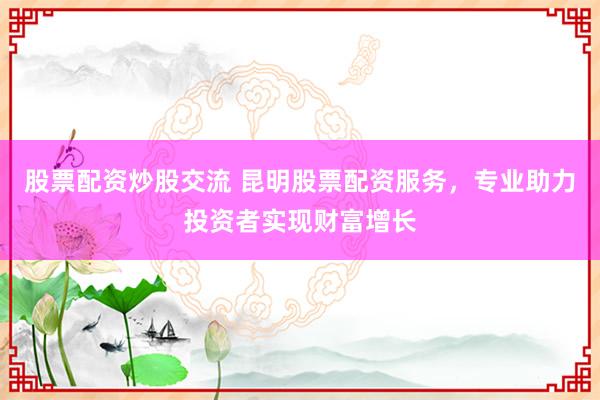 股票配資炒股交流 昆明股票配資服務(wù)，專業(yè)助力投資者實(shí)現(xiàn)財(cái)富增長(zhǎng)