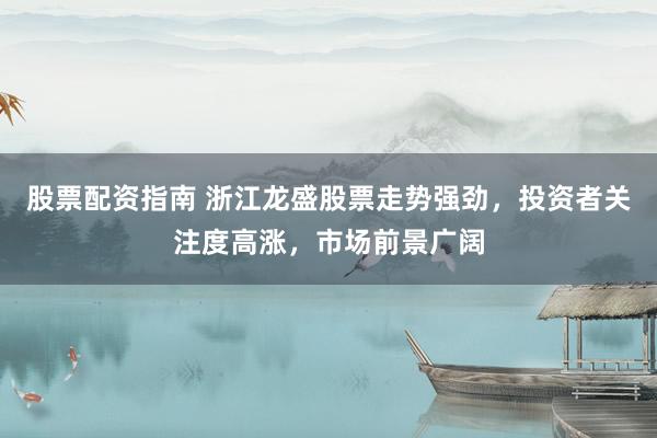 股票配資指南 浙江龍盛股票走勢強勁，投資者關注度高漲，市場前景廣闊