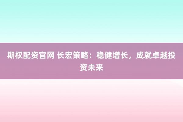 期權(quán)配資官網(wǎng) 長(zhǎng)宏策略：穩(wěn)健增長(zhǎng)，成就卓越投資未來(lái)