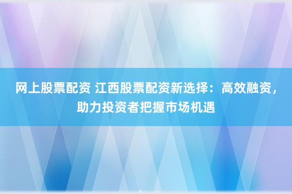 網(wǎng)上股票配資 江西股票配資新選擇：高效融資，助力投資者把握市場機遇
