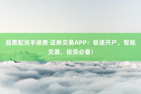 股票配資手續(xù)費(fèi) 證券交易APP：極速開戶，智能交易，投資必備！