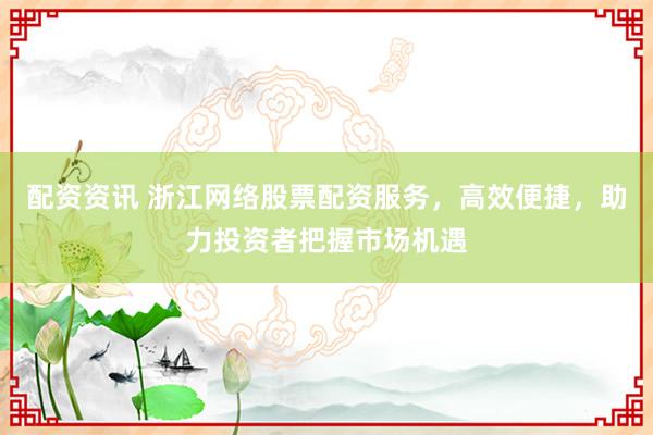 配資資訊 浙江網(wǎng)絡股票配資服務，高效便捷，助力投資者把握市場機遇